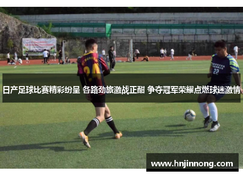 日产足球比赛精彩纷呈 各路劲旅激战正酣 争夺冠军荣耀点燃球迷激情