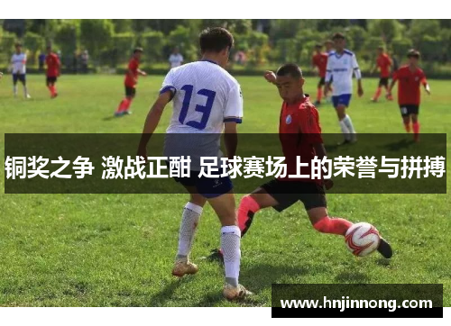 铜奖之争 激战正酣 足球赛场上的荣誉与拼搏